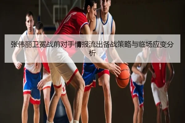张伟丽卫冕战前对手情报流出备战策略与临场应变分析