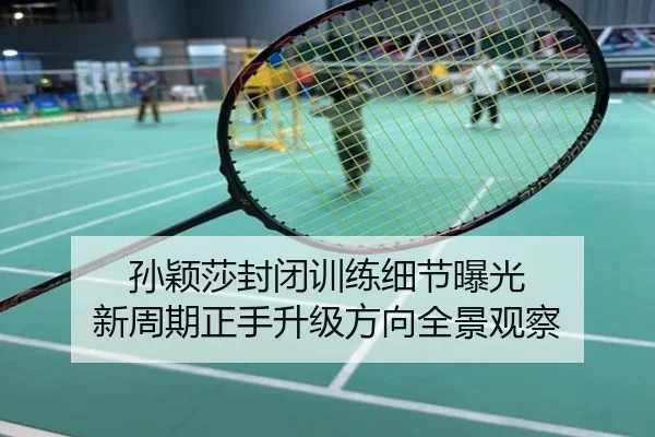 孙颖莎封闭训练细节曝光 新周期正手升级方向全景观察