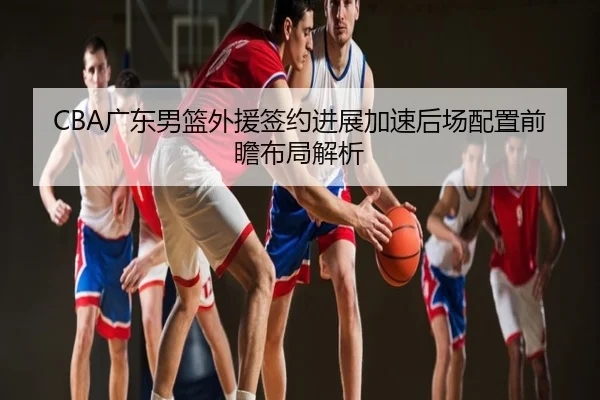 CBA广东男篮外援签约进展加速后场配置前瞻布局解析