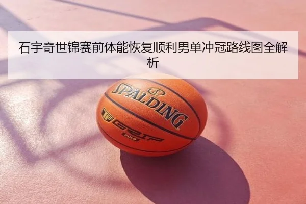 石宇奇世锦赛前体能恢复顺利男单冲冠路线图全解析