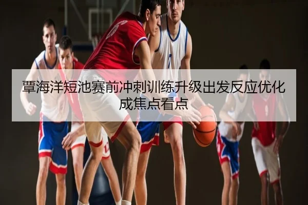 覃海洋短池赛前冲刺训练升级出发反应优化成焦点看点