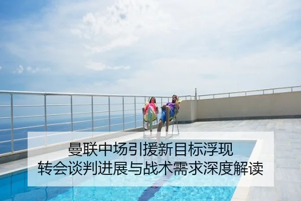 曼联中场引援新目标浮现 转会谈判进展与战术需求深度解读