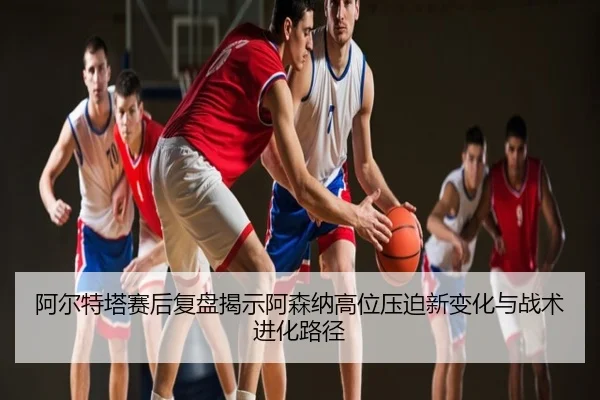 阿尔特塔赛后复盘揭示阿森纳高位压迫新变化与战术进化路径